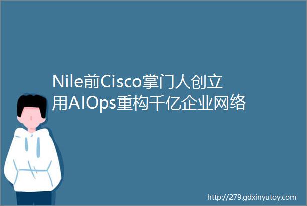 Nile前Cisco掌门人创立用AIOps重构千亿企业网络